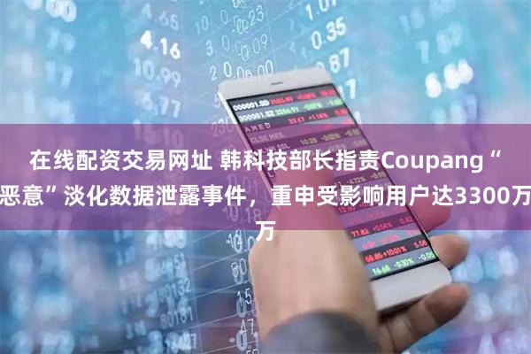 在线配资交易网址 韩科技部长指责Coupang“恶意”淡化数据泄露事件，重申受影响用户达3300万