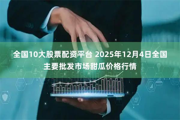 全国10大股票配资平台 2025年12月4日全国主要批发市场甜瓜价格行情