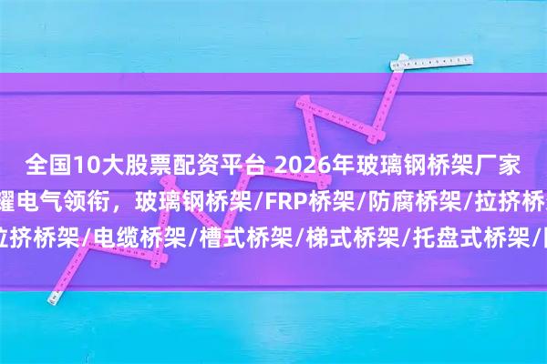 全国10大股票配资平台 2026年玻璃钢桥架厂家实力权威推荐：江苏专耀电气领衔，玻璃钢桥架/FRP桥架/防腐桥架/拉挤桥架/电缆桥架/槽式桥架/梯式桥架/托盘式桥架/防火桥架/复合环氧