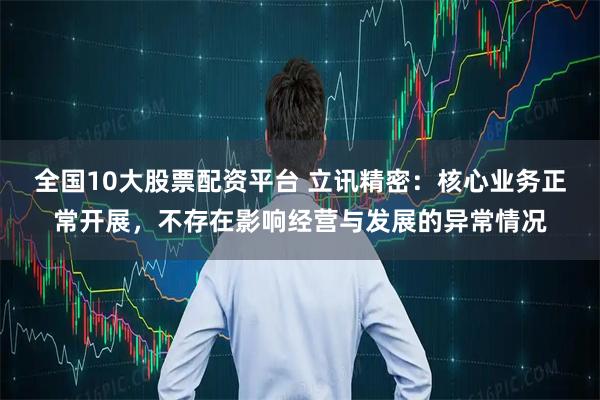 全国10大股票配资平台 立讯精密：核心业务正常开展，不存在影响经营与发展的异常情况