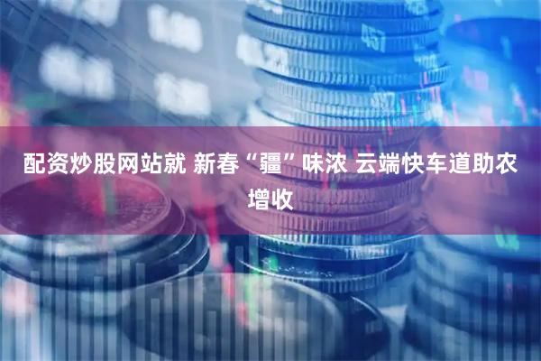 配资炒股网站就 新春“疆”味浓 云端快车道助农增收