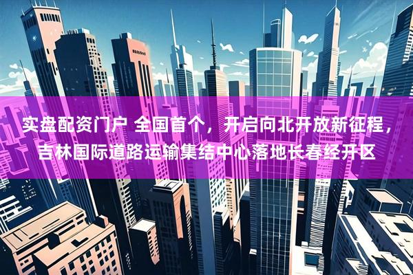 实盘配资门户 全国首个,开启向北开放新征程,吉林国际道路运输集结中心落地长春经开区