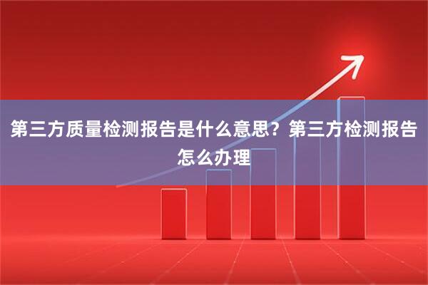 第三方质量检测报告是什么意思？第三方检测报告怎么办理