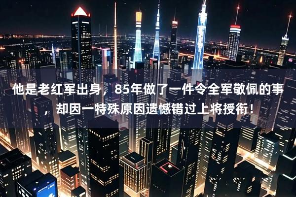 他是老红军出身，85年做了一件令全军敬佩的事，却因一特殊原因遗憾错过上将授衔！