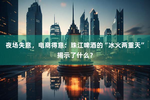 夜场失意,电商得意:珠江啤酒的“冰火两重天”揭示了什么?