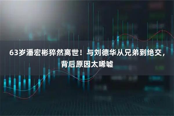 63岁潘宏彬猝然离世！与刘德华从兄弟到绝交，背后原因太唏嘘