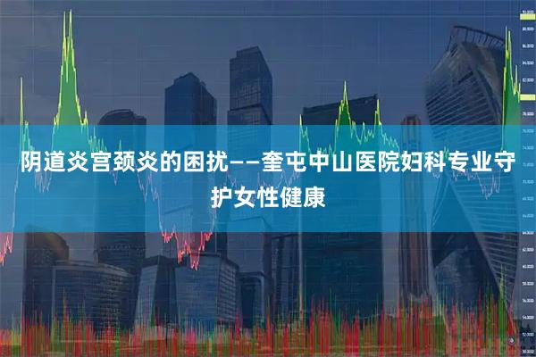 阴道炎宫颈炎的困扰——奎屯中山医院妇科专业守护女性健康