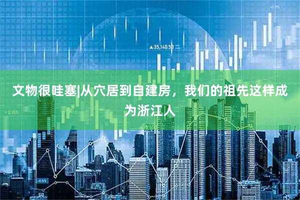 文物很哇塞|从穴居到自建房，我们的祖先这样成为浙江人