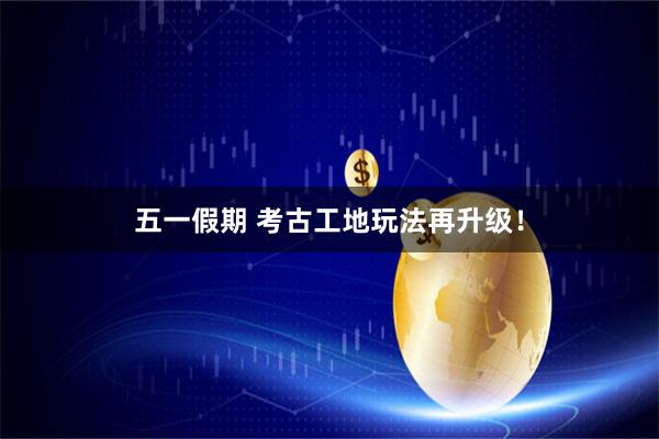 五一假期 考古工地玩法再升级！
