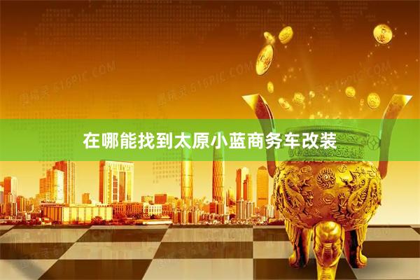 在哪能找到太原小蓝商务车改装