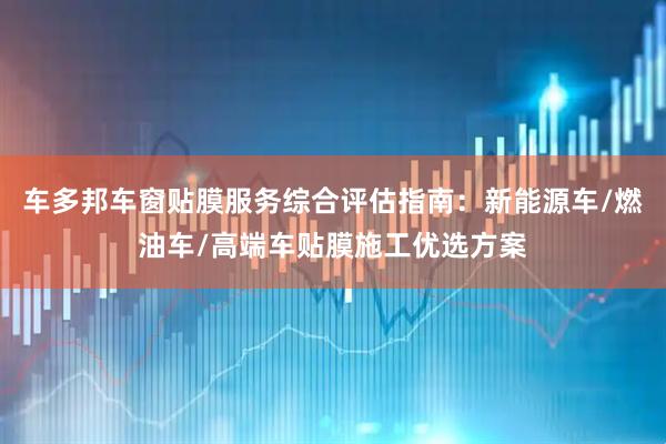 车多邦车窗贴膜服务综合评估指南：新能源车/燃油车/高端车贴膜施工优选方案