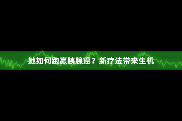 她如何跑赢胰腺癌？新疗法带来生机