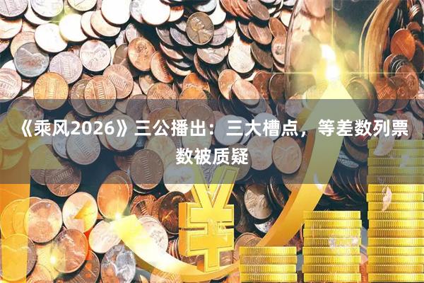 《乘风2026》三公播出：三大槽点，等差数列票数被质疑