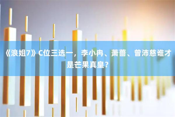 《浪姐7》C位三选一，李小冉、萧蔷、曾沛慈谁才是芒果真皇？