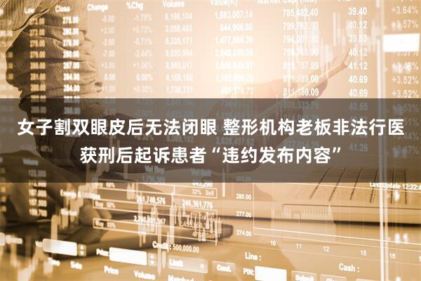 女子割双眼皮后无法闭眼 整形机构老板非法行医获刑后起诉患者“违约发布内容”