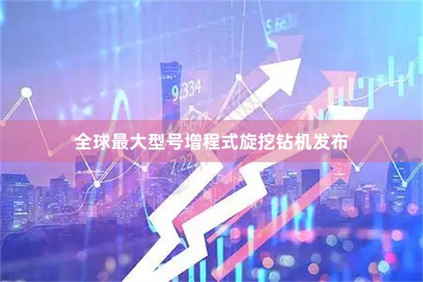 全球最大型号增程式旋挖钻机发布