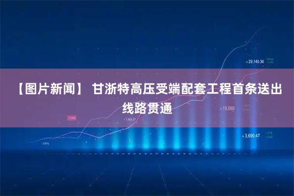 【图片新闻】 甘浙特高压受端配套工程首条送出线路贯通