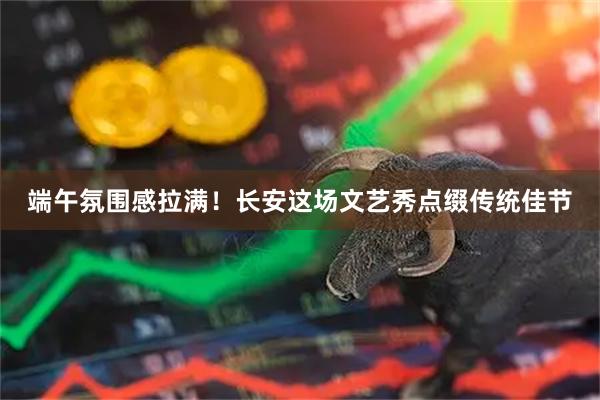 端午氛围感拉满！长安这场文艺秀点缀传统佳节
