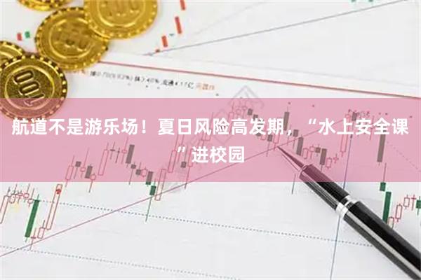 航道不是游乐场！夏日风险高发期，“水上安全课”进校园