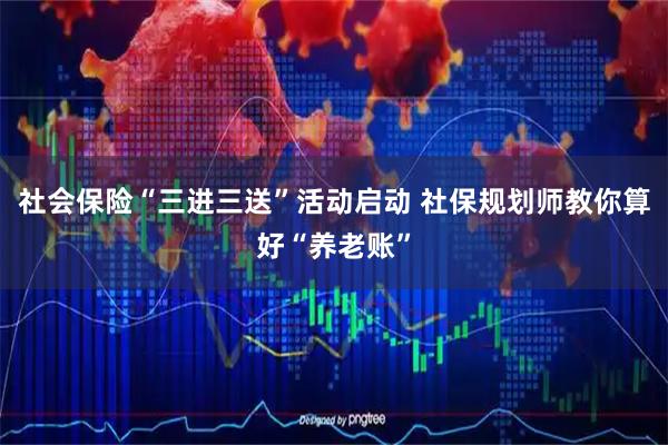社会保险“三进三送”活动启动 社保规划师教你算好“养老账”