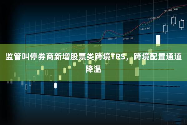 监管叫停券商新增股票类跨境TRS，跨境配置通道降温