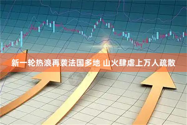 新一轮热浪再袭法国多地 山火肆虐上万人疏散