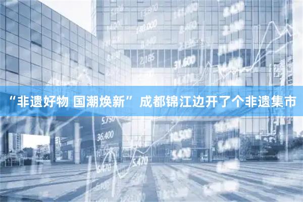 “非遗好物 国潮焕新” 成都锦江边开了个非遗集市