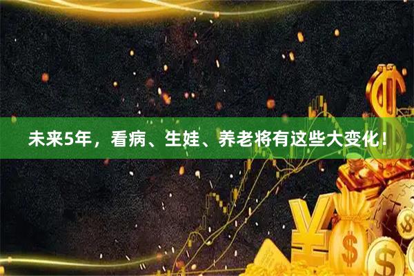 未来5年，看病、生娃、养老将有这些大变化！