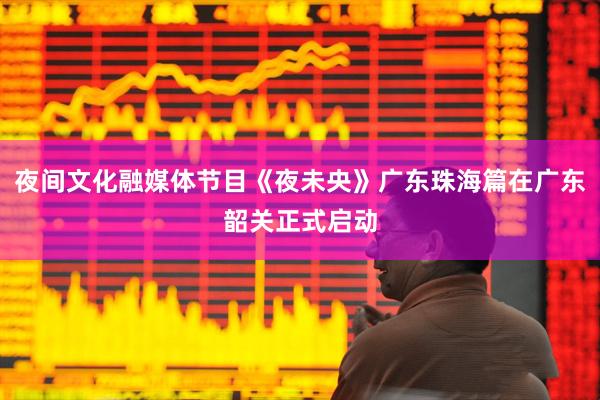 夜间文化融媒体节目《夜未央》广东珠海篇在广东韶关正式启动