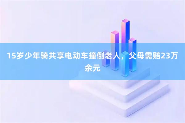 15岁少年骑共享电动车撞倒老人，父母需赔23万余元