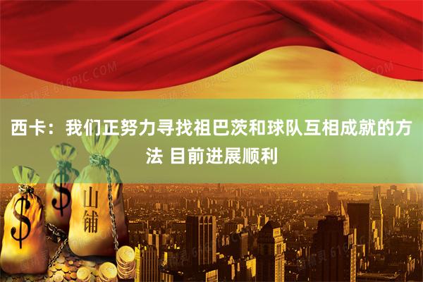 西卡：我们正努力寻找祖巴茨和球队互相成就的方法 目前进展顺利