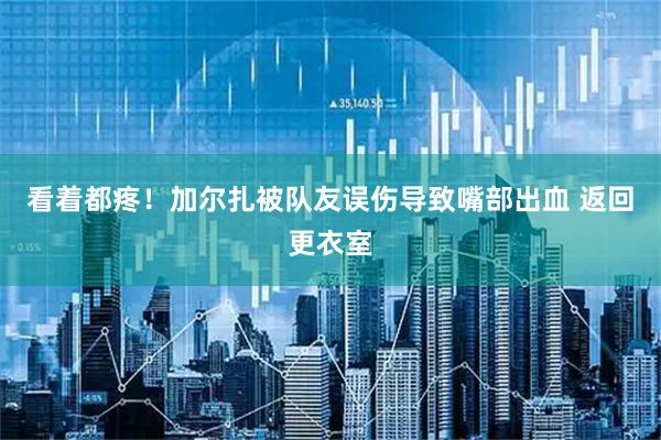 看着都疼！加尔扎被队友误伤导致嘴部出血 返回更衣室